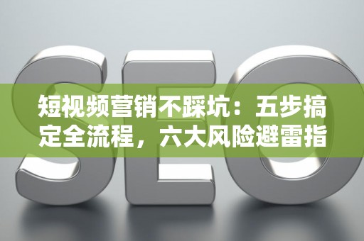 短视频营销不踩坑：五步搞定全流程，六大风险避雷指南