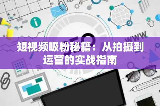 短视频吸粉秘籍：从拍摄到运营的实战指南